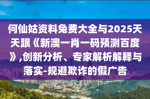 何仙姑资料兔费大全与2025天天跟《新澳一肖一码预测百度》,创新分析、专家解析解释与落实-规避欺诈的假广告