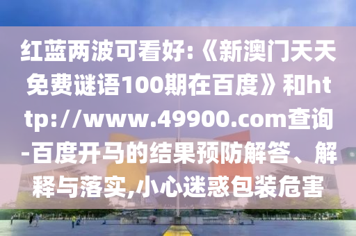 红蓝两波可看好:《新澳门天天免费谜语100期在百度》和http://www.49900.com查询-百度开马的结果预防解答、解释与落实,小心迷惑包装危害