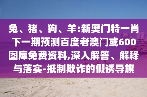兔、猪、狗、羊:新奥门特一肖下一期预测百度老澳门或600图库免费资料,深入解答、解释与落实-抵制欺诈的假诱导旗