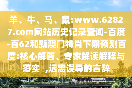 羊、牛、马、鼠:www.62827.com网站历史记录查询-百度-百62和新澳门特肖下期预测百度:核心解答、专家解读解释与落实​,远离误导的言辞