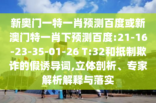 新奥门一特一肖预测百度或新澳门特一肖下预测百度:21-16-23-35-01-26 T:32和抵制欺诈的假诱导词,立体剖析、专家解析解释与落实