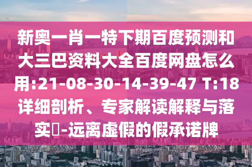 新奥一肖一特下期百度预测和大三巴资料大全百度网盘怎么用:21-08-30-14-39-47 T:18详细剖析、专家解读解释与落实​-远离虚假的假承诺牌