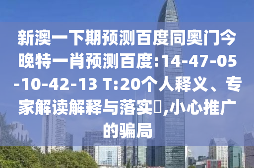 新澳一下期预测百度同奥门今晚特一肖预测百度:14-47-05-10-42-13 T:20个人释义、专家解读解释与落实,小心推广的骗局