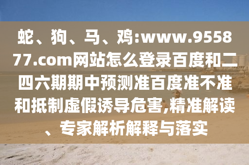 蛇、狗、马、鸡:www.955877.com网站怎么登录百度和二四六期期中预测准百度准不准和抵制虚假诱导危害,精准解读、专家解析解释与落实