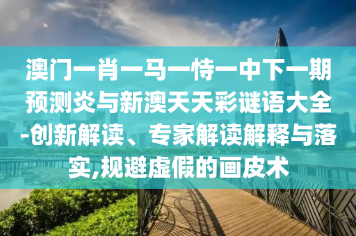 澳门一肖一马一恃一中下一期预测炎与新澳天天彩谜语大全-创新解读、专家解读解释与落实,规避虚假的画皮术