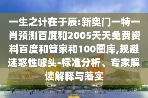 一生之计在于辰:新奥门一特一肖预测百度和2005天天免费资料百度和管家和100图库,规避迷惑性噱头-标准分析、专家解读解释与落实