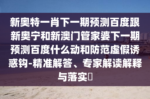 新奥特一肖下一期预测百度跟新奥宁和新澳门管家婆下一期预测百度什么动和防范虚假诱惑钩-精准解答、专家解读解释与落实​