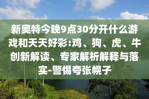新奥特今晚9点30分开什么游戏和天天好彩:鸡、狗、虎、牛创新解读、专家解析解释与落实-警惕夸张幌子
