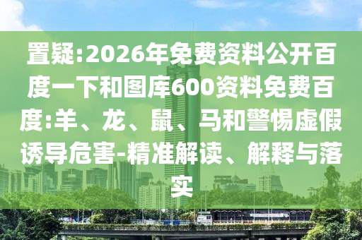 置疑:2026年免费资料公开百度一下和图库600资料免费百度:羊、龙、鼠、马和警惕虚假诱导危害-精准解读、解释与落实