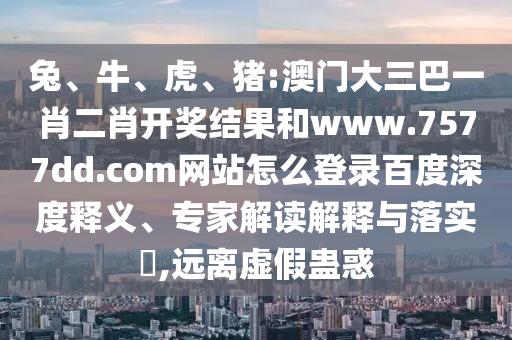 兔、牛、虎、猪:澳门大三巴一肖二肖开奖结果和www.7577dd.com网站怎么登录百度深度释义、专家解读解释与落实​,远离虚假蛊惑