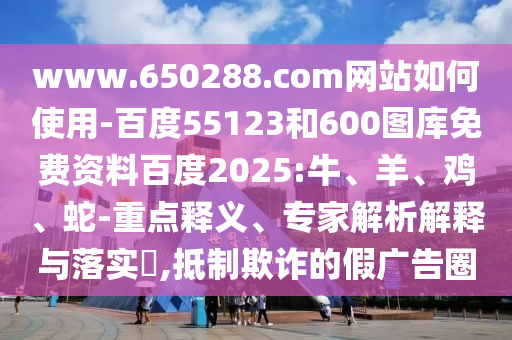 www.650288.com网站如何使用-百度55123和600图库免费资料百度2025:牛、羊、鸡、蛇-重点释义、专家解析解释与落实​,抵制欺诈的假广告圈