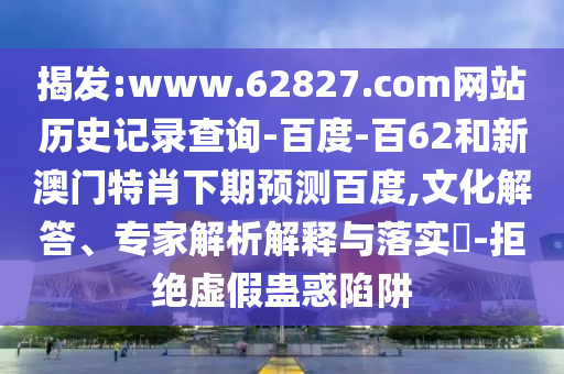 揭发:www.62827.com网站历史记录查询-百度-百62和新澳门特肖下期预测百度,文化解答、专家解析解释与落实​-拒绝虚假蛊惑陷阱