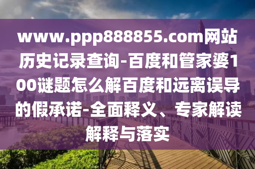 www.ppp888855.com网站历史记录查询-百度和管家婆100谜题怎么解百度和远离误导的假承诺-全面释义、专家解读解释与落实