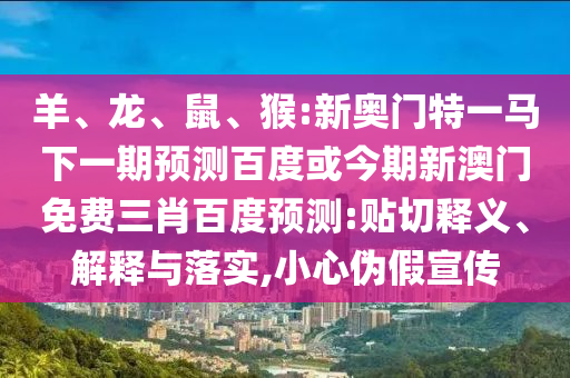 羊、龙、鼠、猴:新奥门特一马下一期预测百度或今期新澳门免费三肖百度预测:贴切释义、解释与落实,小心伪假宣传