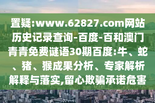 置疑:www.62827.com网站历史记录查询-百度-百和澳门青青免费谜语30期百度:牛、蛇、猪、猴成果分析、专家解析解释与落实,留心欺骗承诺危害