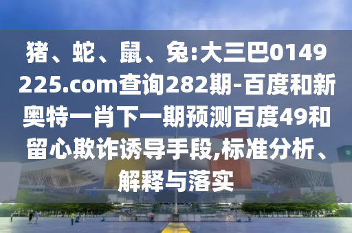 猪、蛇、鼠、兔:大三巴0149225.com查询282期-百度和新奥特一肖下一期预测百度49和留心欺诈诱导手段,标准分析、解释与落实