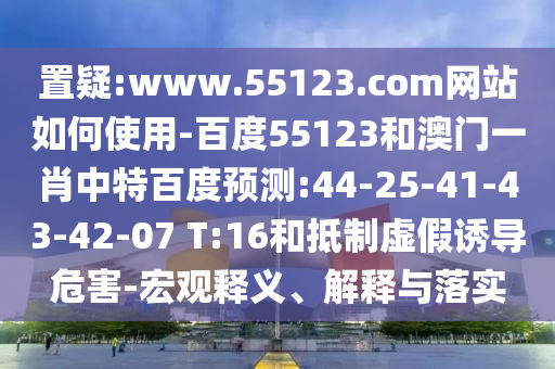 置疑:www.55123.com网站如何使用-百度55123和澳门一肖中特百度预测:44-25-41-43-42-07 T:16和抵制虚假诱导危害-宏观释义、解释与落实