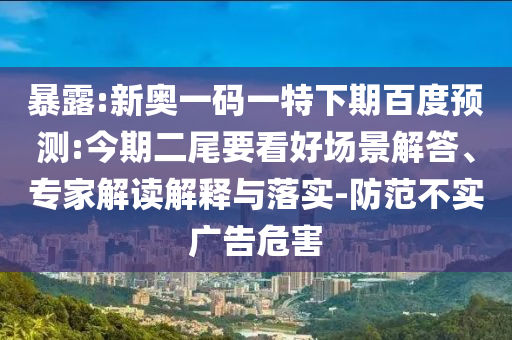 暴露:新奥一码一特下期百度预测:今期二尾要看好场景解答、专家解读解释与落实-防范不实广告危害