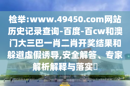 检举:www.49450.com网站历史记录查询-百度-百cw和澳门大三巴一肖二肖开奖结果和躲避虚假诱导,安全解答、专家解析解释与落实​