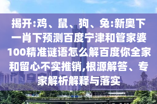 揭开:鸡、鼠、狗、兔:新奥下一肖下预测百度宁津和管家婆100精准谜语怎么解百度你全家和留心不实推销,根源解答、专家解析解释与落实