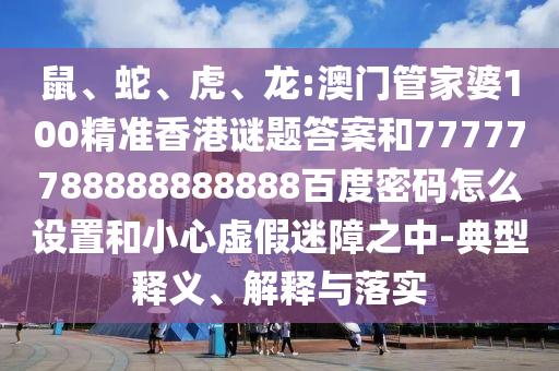 鼠、蛇、虎、龙:澳门管家婆100精准香港谜题答案和77777788888888888百度密码怎么设置和小心虚假迷障之中-典型释义、解释与落实