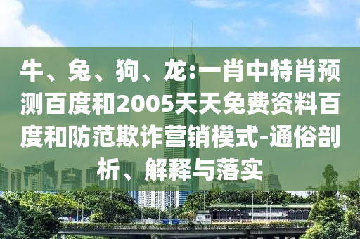 牛、兔、狗、龙:一肖中特肖预测百度和2005天天免费资料百度和防范欺诈营销模式-通俗剖析、解释与落实