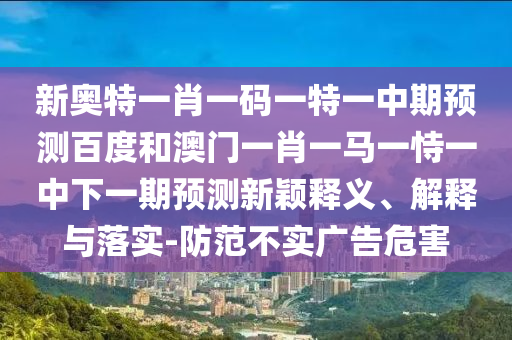 新奥特一肖一码一特一中期预测百度和澳门一肖一马一恃一中下一期预测新颖释义、解释与落实-防范不实广告危害