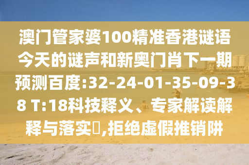 澳门管家婆100精准香港谜语今天的谜声和新奥门肖下一期预测百度:32-24-01-35-09-38 T:18科技释义、专家解读解释与落实​,拒绝虚假推销阱