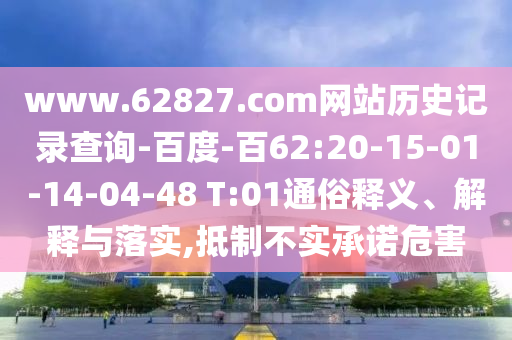 www.62827.com网站历史记录查询-百度-百62:20-15-01-14-04-48 T:01通俗释义、解释与落实,抵制不实承诺危害