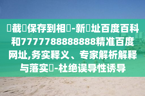 請截圖保存到相冊-新網址百度百科和7777788888888精准百度网址,务实释义、专家解析解释与落实​-杜绝误导性诱导