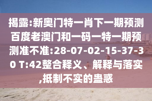 揭露:新奥门特一肖下一期预测百度老澳门和一码一特一期预测准不准:28-07-02-15-37-30 T:42整合释义、解释与落实,抵制不实的蛊惑