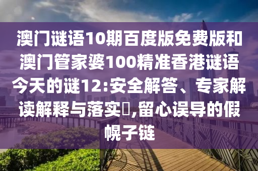澳门谜语10期百度版免费版和澳门管家婆100精准香港谜语今天的谜12:安全解答、专家解读解释与落实​,留心误导的假幌子链