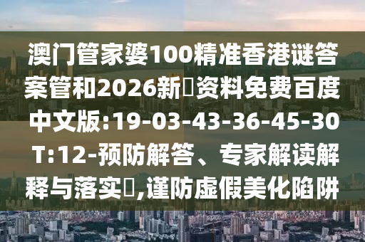 澳门管家婆100精准香港谜答案管和2026新奧资料免费百度中文版:19-03-43-36-45-30 T:12-预防解答、专家解读解释与落实​,谨防虚假美化陷阱