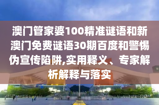 澳门管家婆100精准谜语和新澳门免费谜语30期百度和警惕伪宣传陷阱,实用释义、专家解析解释与落实