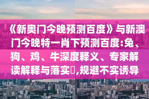 《新奥门今晚预测百度》与新澳门今晚特一肖下预测百度:兔、狗、鸡、牛深度释义、专家解读解释与落实​,规避不实诱导