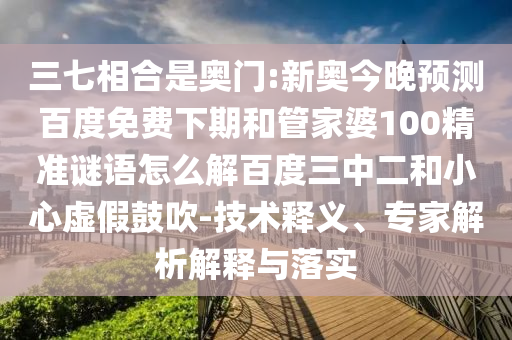 三七相合是奥门:新奥今晚预测百度免费下期和管家婆100精准谜语怎么解百度三中二和小心虚假鼓吹-技术释义、专家解析解释与落实