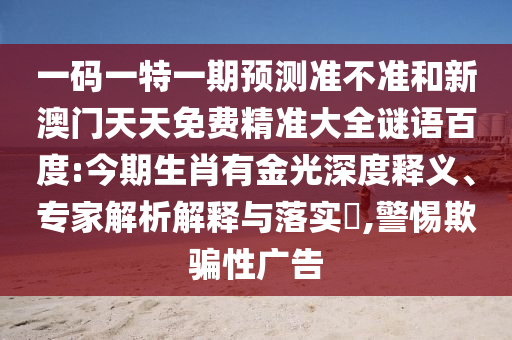 一码一特一期预测准不准和新澳门天天免费精准大全谜语百度:今期生肖有金光深度释义、专家解析解释与落实​,警惕欺骗性广告