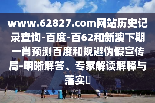 www.62827.com网站历史记录查询-百度-百62和新澳下期一肖预测百度和规避伪假宣传局-明晰解答、专家解读解释与落实​