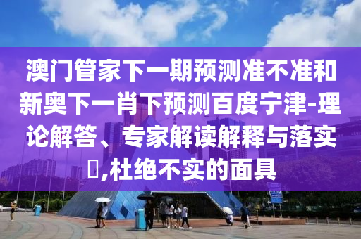 澳门管家下一期预测准不准和新奥下一肖下预测百度宁津-理论解答、专家解读解释与落实​,杜绝不实的面具
