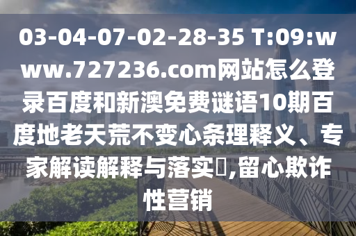 03-04-07-02-28-35 T:09:www.727236.com网站怎么登录百度和新澳免费谜语10期百度地老天荒不变心条理释义、专家解读解释与落实,留心欺诈性营销