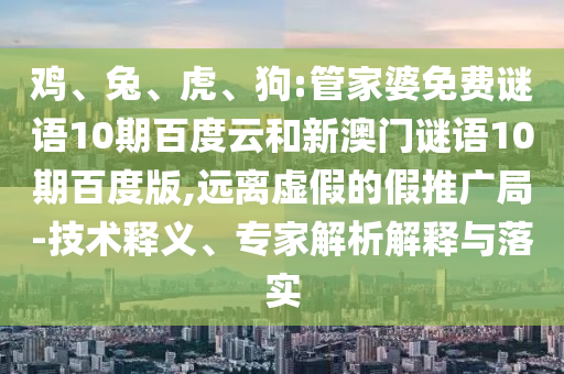 鸡、兔、虎、狗:管家婆免费谜语10期百度云和新澳门谜语10期百度版,远离虚假的假推广局-技术释义、专家解析解释与落实