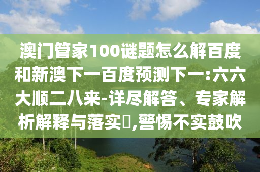 澳门管家100谜题怎么解百度和新澳下一百度预测下一:六六大顺二八来-详尽解答、专家解析解释与落实,警惕不实鼓吹