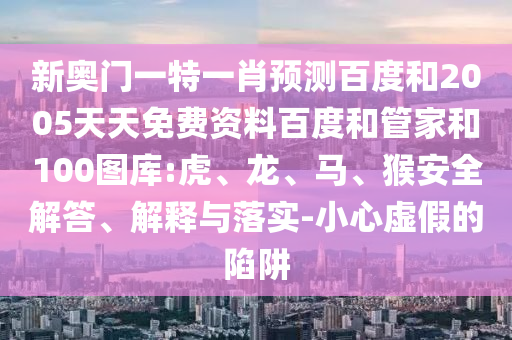 新奥门一特一肖预测百度和2005天天免费资料百度和管家和100图库:虎、龙、马、猴安全解答、解释与落实-小心虚假的陷阱