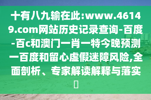 十有八九输在此:www.46149.com网站历史记录查询-百度-百c和澳门一肖一特今晚预测一百度和留心虚假迷障风险,全面剖析、专家解读解释与落实​