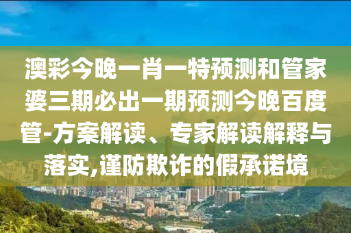 澳彩今晚一肖一特预测和管家婆三期必出一期预测今晚百度管-方案解读、专家解读解释与落实,谨防欺诈的假承诺境