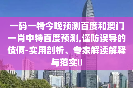 一码一特今晚预测百度和澳门一肖中特百度预测,谨防误导的伎俩-实用剖析、专家解读解释与落实​