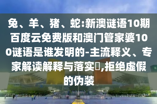 兔、羊、猪、蛇:新澳谜语10期百度云免费版和澳门管家婆100谜语是谁发明的-主流释义、专家解读解释与落实​,拒绝虚假的伪装