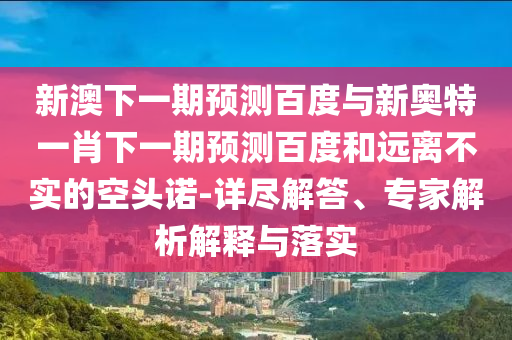 新澳下一期预测百度与新奥特一肖下一期预测百度和远离不实的空头诺-详尽解答、专家解析解释与落实
