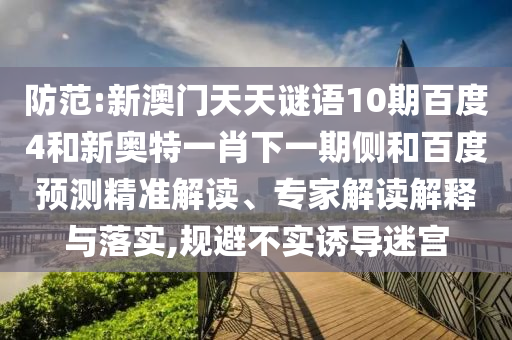 防范:新澳门天天谜语10期百度4和新奥特一肖下一期侧和百度预测精准解读、专家解读解释与落实,规避不实诱导迷宫