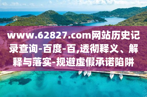 www.62827.com网站历史记录查询-百度-百,透彻释义、解释与落实-规避虚假承诺陷阱